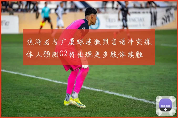 焦海龙与广厦球迷激烈言语冲突媒体人预测G2将出现更多肢体接触