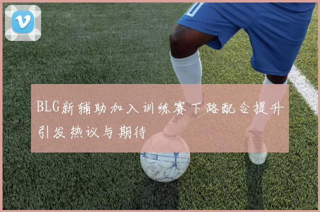 BLG新辅助加入训练赛下路配合提升引发热议与期待