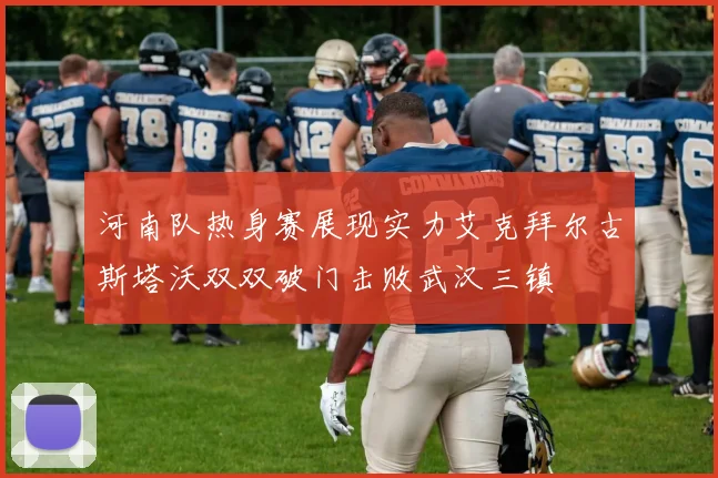 河南队热身赛展现实力艾克拜尔古斯塔沃双双破门击败武汉三镇