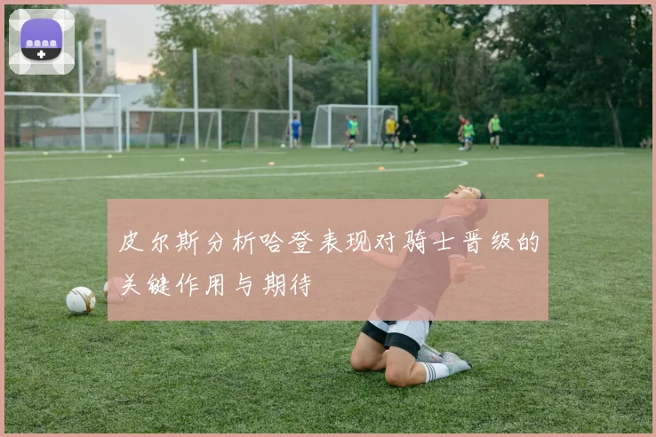 皮尔斯分析哈登表现对骑士晋级的关键作用与期待