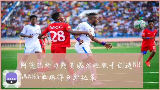 阿德巴约与阿贾威尔逊联手创造NBAWNBA单场得分新纪录