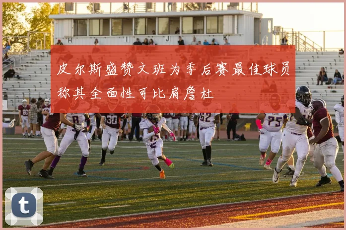 皮尔斯盛赞文班为季后赛最佳球员称其全面性可比肩詹杜