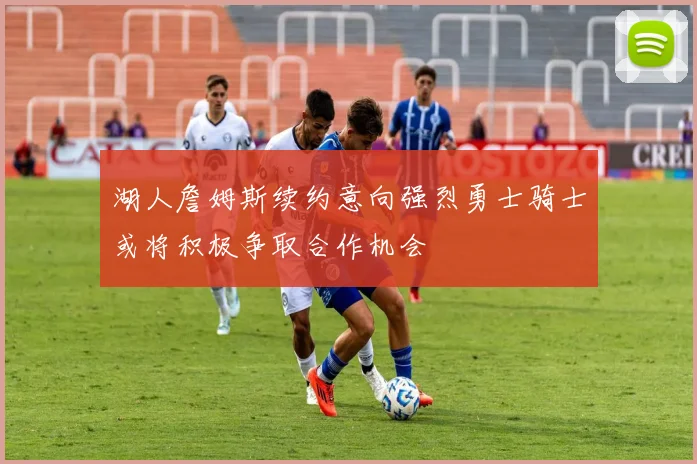 湖人詹姆斯续约意向强烈勇士骑士或将积极争取合作机会