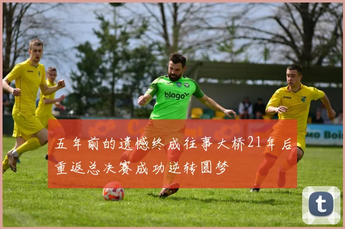 五年前的遗憾终成往事大桥21年后重返总决赛成功逆转圆梦