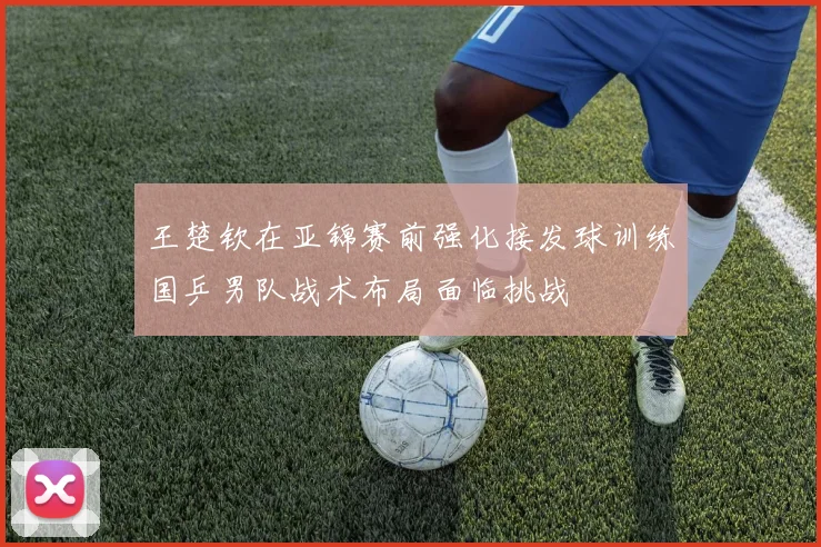 王楚钦在亚锦赛前强化接发球训练国乒男队战术布局面临挑战