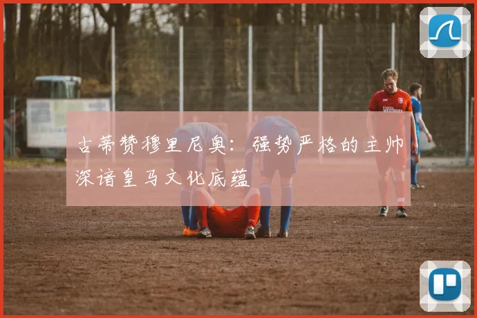 古蒂赞穆里尼奥：强势严格的主帅深谙皇马文化底蕴