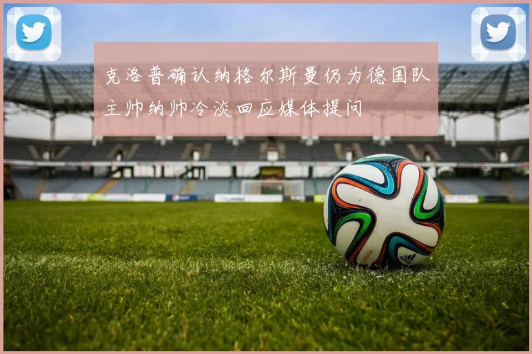 克洛普确认纳格尔斯曼仍为德国队主帅纳帅冷淡回应媒体提问