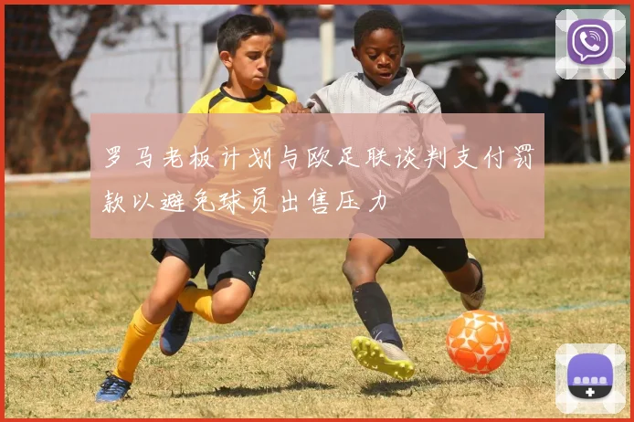 罗马老板计划与欧足联谈判支付罚款以避免球员出售压力