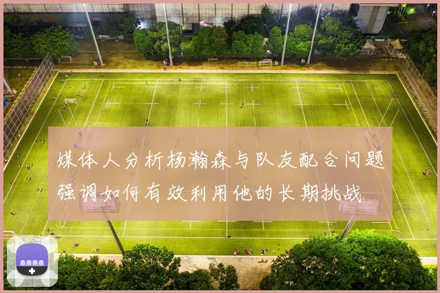媒体人分析杨瀚森与队友配合问题强调如何有效利用他的长期挑战