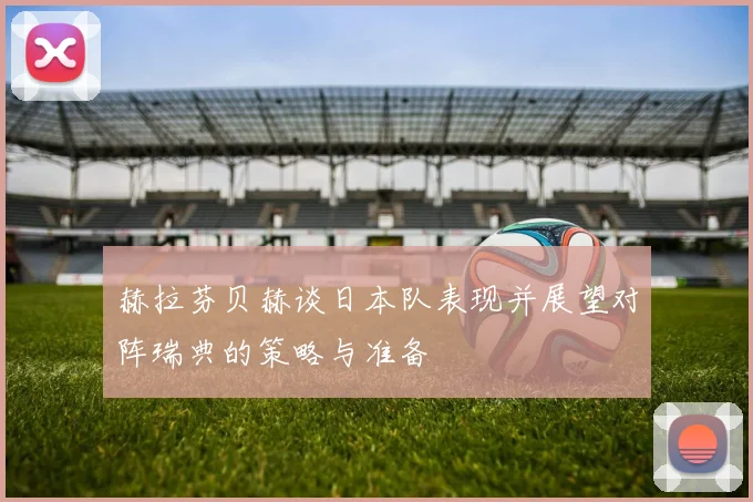 赫拉芬贝赫谈日本队表现并展望对阵瑞典的策略与准备