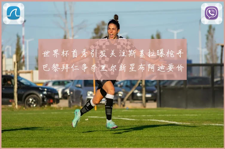 世界杯首秀引发关注斯基拉曝枪手巴黎拜仁争夺里尔新星布阿迪要价7000万欧
