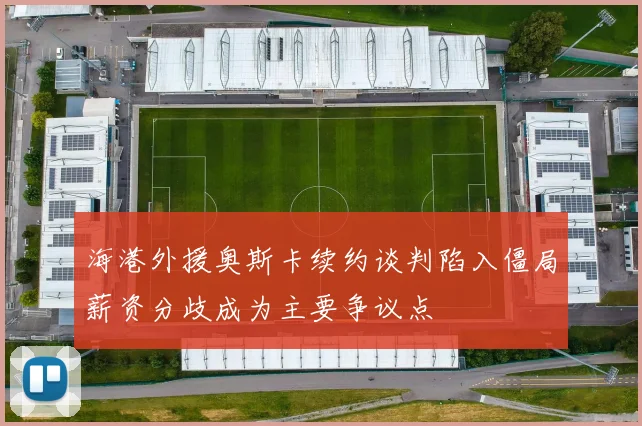 海港外援奥斯卡续约谈判陷入僵局薪资分歧成为主要争议点
