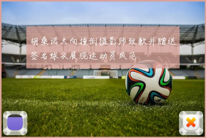 胡桑诺夫向撞倒摄影师致歉并赠送签名球衣展现运动员风范