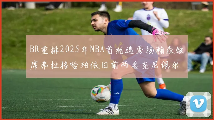 BR重排2025年NBA首轮选秀杨瀚森缺席弗拉格哈珀依旧前两名克尼佩尔锁定探花位