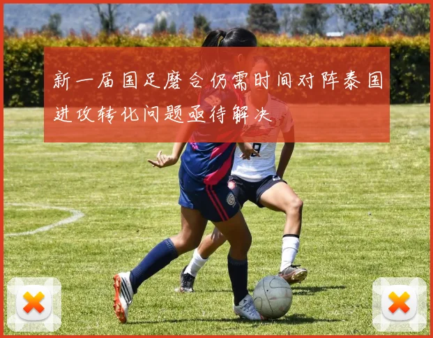 新一届国足磨合仍需时间对阵泰国进攻转化问题亟待解决