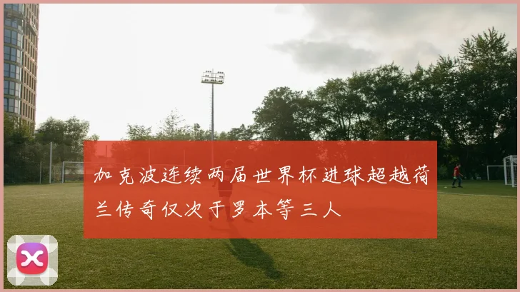 加克波连续两届世界杯进球超越荷兰传奇仅次于罗本等三人