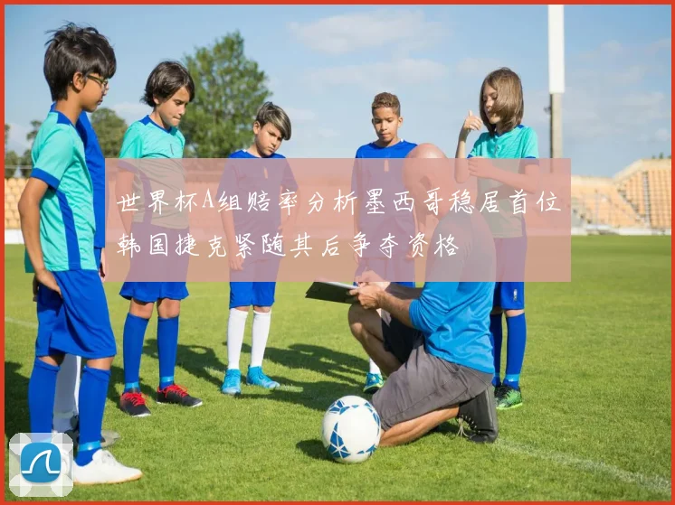 世界杯A组赔率分析墨西哥稳居首位韩国捷克紧随其后争夺资格