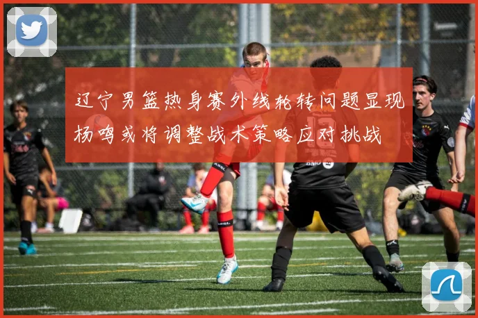 辽宁男篮热身赛外线轮转问题显现杨鸣或将调整战术策略应对挑战