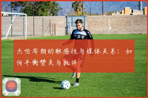 杰伦布朗的敏感性与媒体关系:如何平衡赞美与批评
