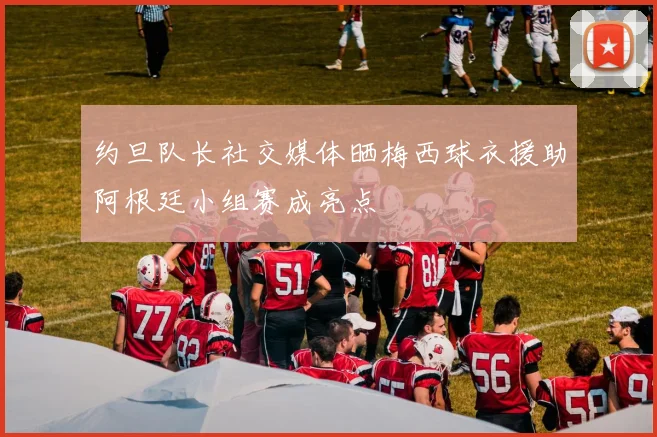 约旦队长社交媒体晒梅西球衣援助阿根廷小组赛成亮点