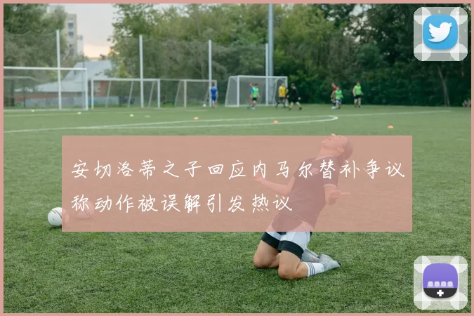 安切洛蒂之子回应内马尔替补争议称动作被误解引发热议