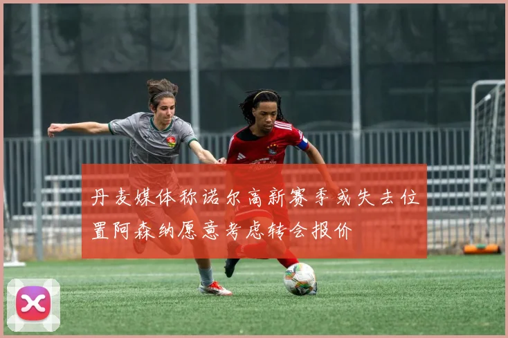 丹麦媒体称诺尔高新赛季或失去位置阿森纳愿意考虑转会报价