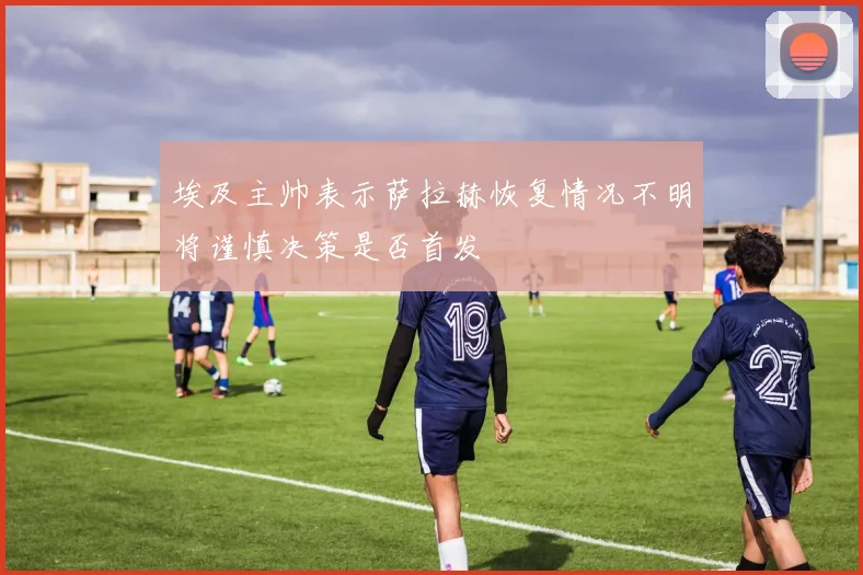 埃及主帅表示萨拉赫恢复情况不明将谨慎决策是否首发