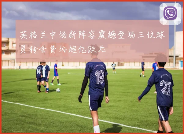英格兰中场新阵容震撼登场三位球员转会费均超亿欧元