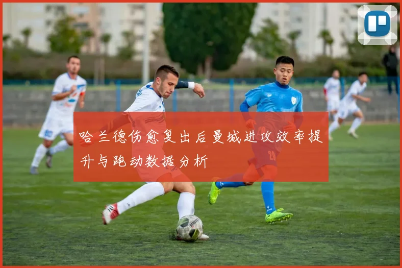 哈兰德伤愈复出后曼城进攻效率提升与跑动数据分析