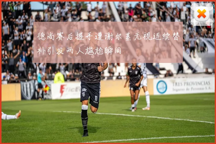 德尚赛后握手遭谢尔基无视连续替补引发两人尴尬瞬间
