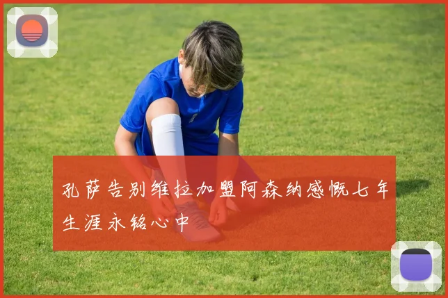 孔萨告别维拉加盟阿森纳感慨七年生涯永铭心中