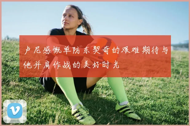 卢尼感慨单防东契奇的艰难期待与他并肩作战的美好时光