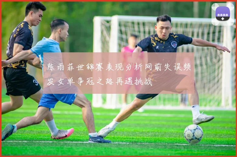 陈雨菲世锦赛表现分析网前失误频发女单争冠之路再遇挑战