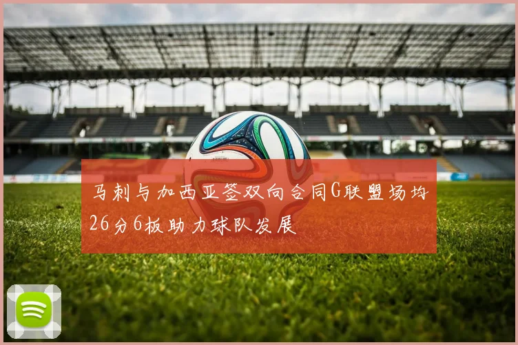 马刺与加西亚签双向合同G联盟场均26分6板助力球队发展